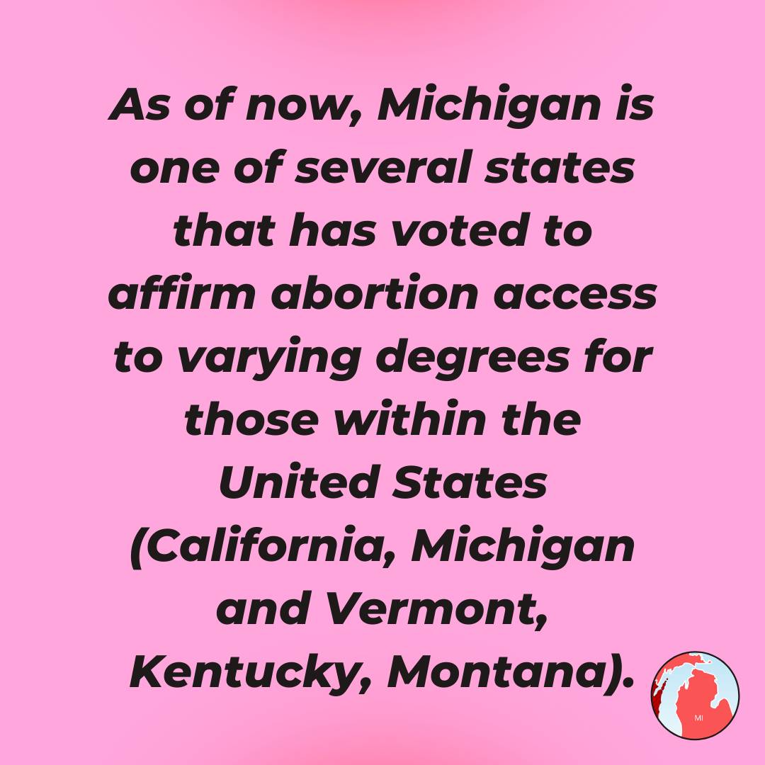 As of now, Michigan is one of several states that has voted to affirm abortion access to varying degrees for those within the United States (California, Michigan and Vermont, Kentucky, Montana).